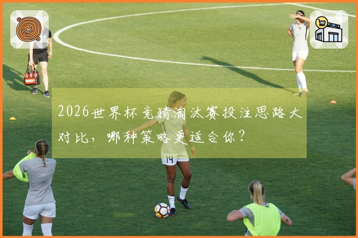 2026世界杯竞猜淘汰赛投注思路大对比，哪种策略更适合你？