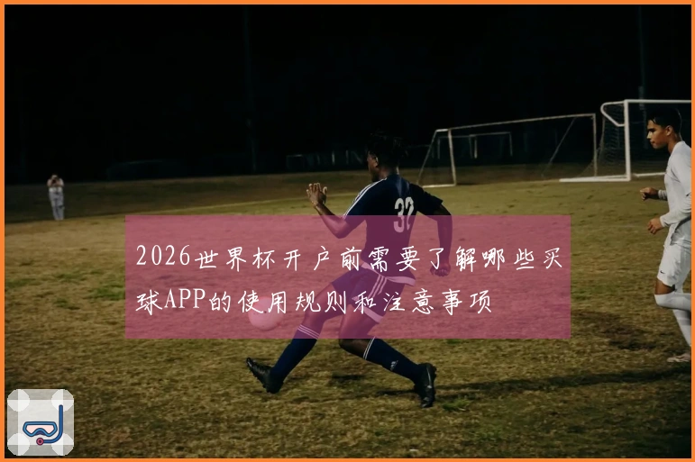 2026世界杯开户前需要了解哪些买球APP的使用规则和注意事项