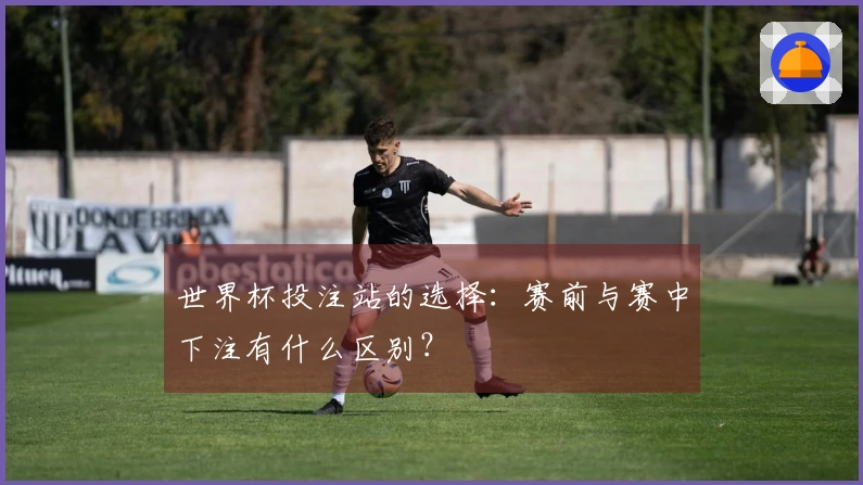 世界杯投注站的选择:赛前与赛中下注有什么区别?