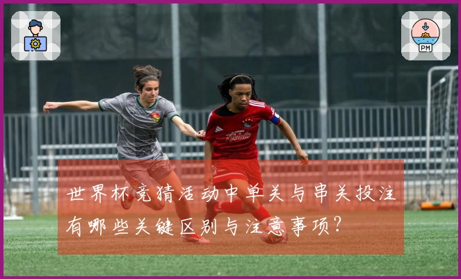 世界杯竞猜活动中单关与串关投注有哪些关键区别与注意事项？